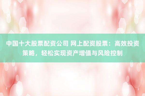 中国十大股票配资公司 网上配资股票：高效投资策略，轻松实现资产增值与风险控制