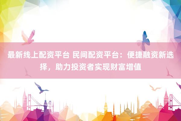 最新线上配资平台 民间配资平台：便捷融资新选择，助力投资者实现财富增值