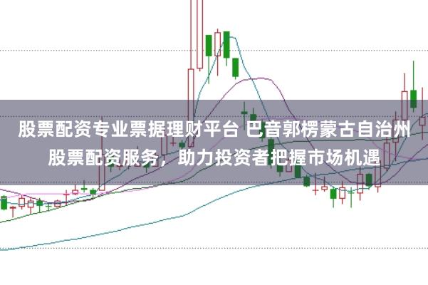 股票配资专业票据理财平台 巴音郭楞蒙古自治州股票配资服务，助力投资者把握市场机遇