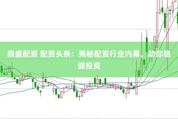 鼎盛配资 配资头条：揭秘配资行业内幕，助你稳健投资