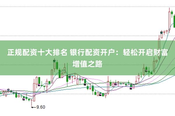 正规配资十大排名 银行配资开户：轻松开启财富增值之路