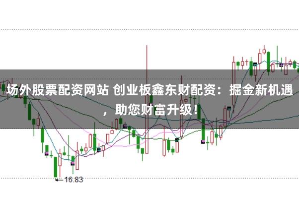 场外股票配资网站 创业板鑫东财配资：掘金新机遇，助您财富升级！