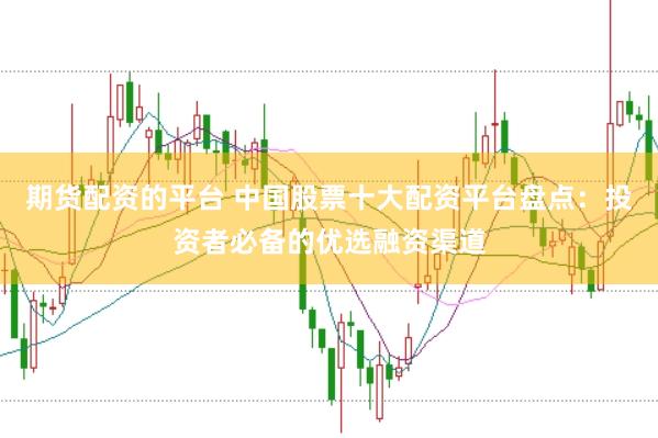 期货配资的平台 中国股票十大配资平台盘点：投资者必备的优选融资渠道