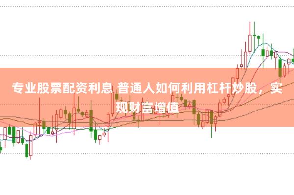 专业股票配资利息 普通人如何利用杠杆炒股，实现财富增值