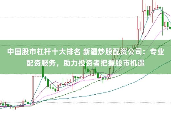 中国股市杠杆十大排名 新疆炒股配资公司：专业配资服务，助力投资者把握股市机遇