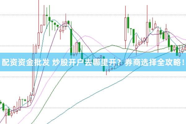 配资资金批发 炒股开户去哪里开？券商选择全攻略！