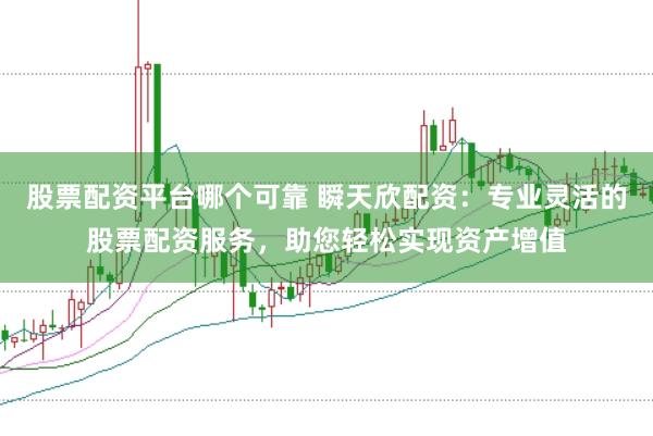 股票配资平台哪个可靠 瞬天欣配资：专业灵活的股票配资服务，助您轻松实现资产增值