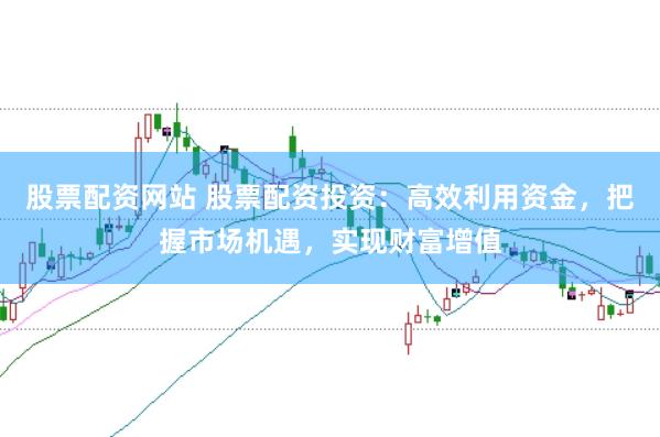 股票配资网站 股票配资投资：高效利用资金，把握市场机遇，实现财富增值