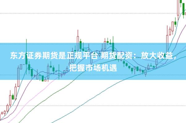 东方证券期货是正规平台 期货配资：放大收益，把握市场机遇