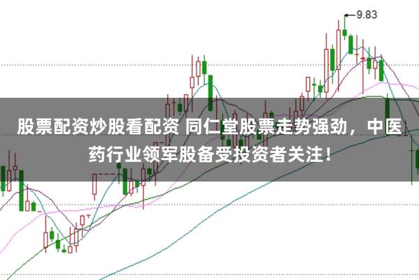 股票配资炒股看配资 同仁堂股票走势强劲，中医药行业领军股备受投资者关注！