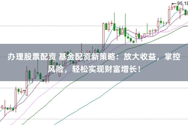 办理股票配资 基金配资新策略：放大收益，掌控风险，轻松实现财富增长！