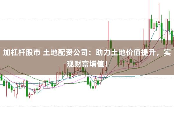 加杠杆股市 土地配资公司：助力土地价值提升，实现财富增值！
