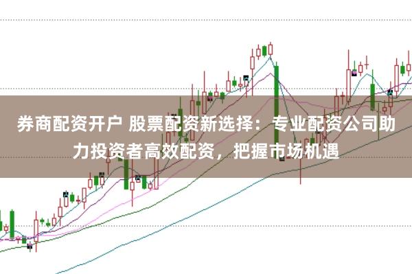 券商配资开户 股票配资新选择：专业配资公司助力投资者高效配资，把握市场机遇