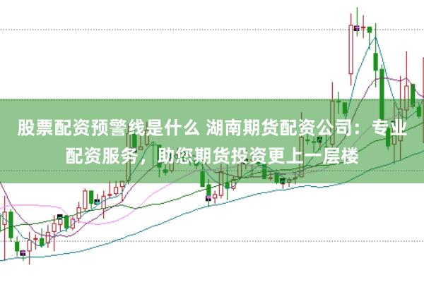 股票配资预警线是什么 湖南期货配资公司：专业配资服务，助您期货投资更上一层楼
