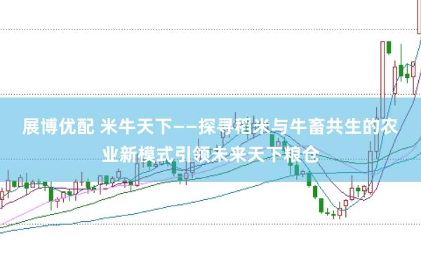 展博优配 米牛天下——探寻稻米与牛畜共生的农业新模式引领未来天下粮仓