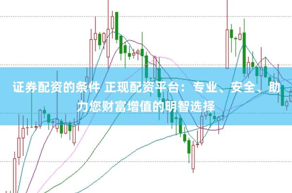 证券配资的条件 正现配资平台：专业、安全、助力您财富增值的明智选择