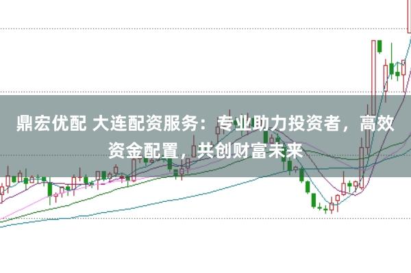 鼎宏优配 大连配资服务：专业助力投资者，高效资金配置，共创财富未来