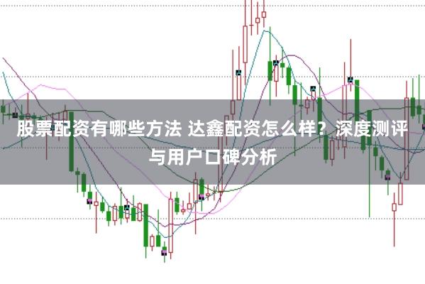股票配资有哪些方法 达鑫配资怎么样？深度测评与用户口碑分析