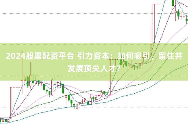 2024股票配资平台 引力资本：如何吸引、留住并发展顶尖人才？