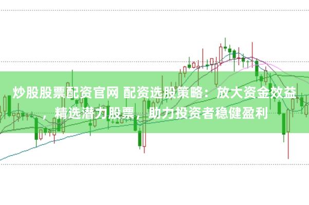 炒股股票配资官网 配资选股策略：放大资金效益，精选潜力股票，助力投资者稳健盈利