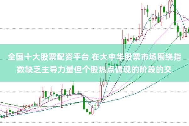 全国十大股票配资平台 在大中华股票市场围绕指数缺乏主导力量但个股热点偶现的阶段的交
