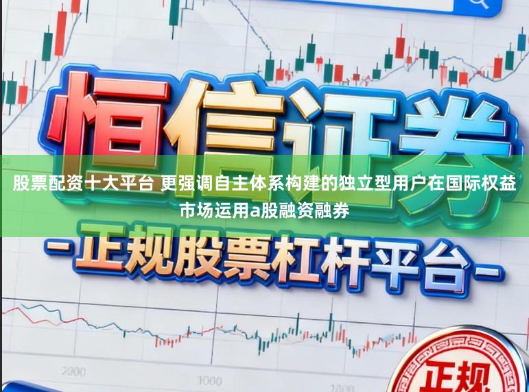 股票配资十大平台 更强调自主体系构建的独立型用户在国际权益市场运用a股融资融券