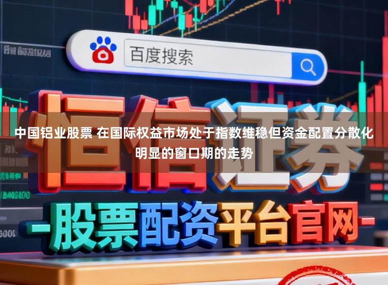 中国铝业股票 在国际权益市场处于指数维稳但资金配置分散化明显的窗口期的走势