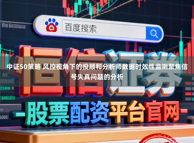 中证50策略 风控视角下的投顾和分析师数据时效性监测聚焦信号失真问题的分析