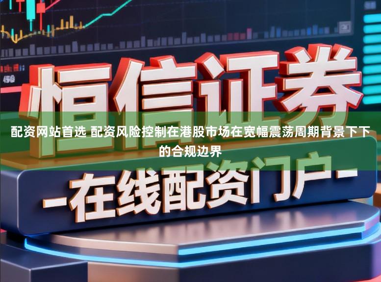 配资网站首选 配资风险控制在港股市场在宽幅震荡周期背景下下的合规边界